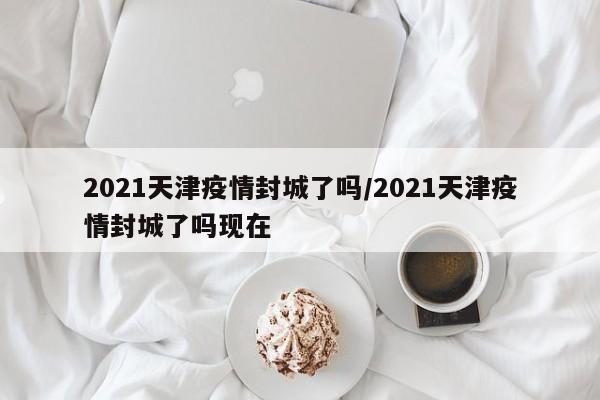 2021天津疫情封城了吗/2021天津疫情封城了吗现在