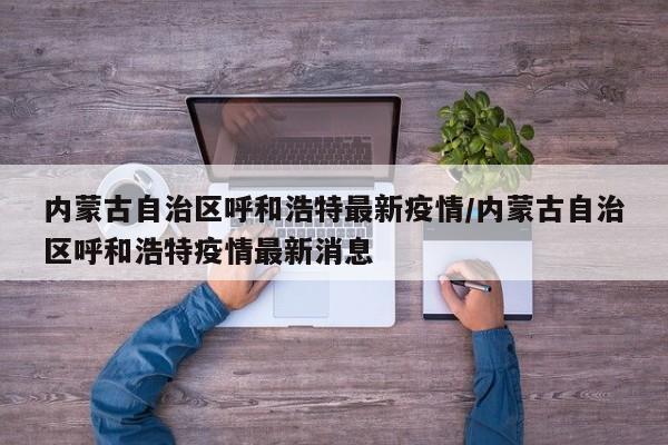 内蒙古自治区呼和浩特最新疫情/内蒙古自治区呼和浩特疫情最新消息