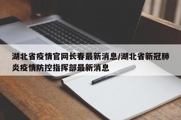 湖北省疫情官网长春最新消息/湖北省新冠肺炎疫情防控指挥部最新消息
