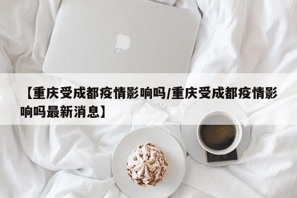 【重庆受成都疫情影响吗/重庆受成都疫情影响吗最新消息】