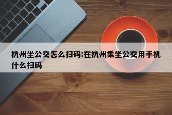 杭州坐公交怎么扫码:在杭州乘坐公交用手机什么扫码