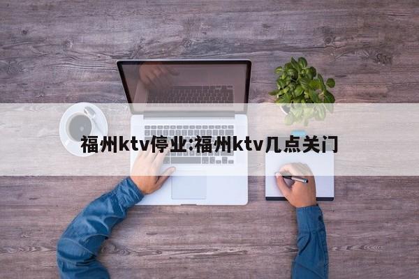 福州ktv停业:福州ktv几点关门